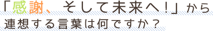 「感謝、そして未来へ!」から 連想する言葉は何ですか？